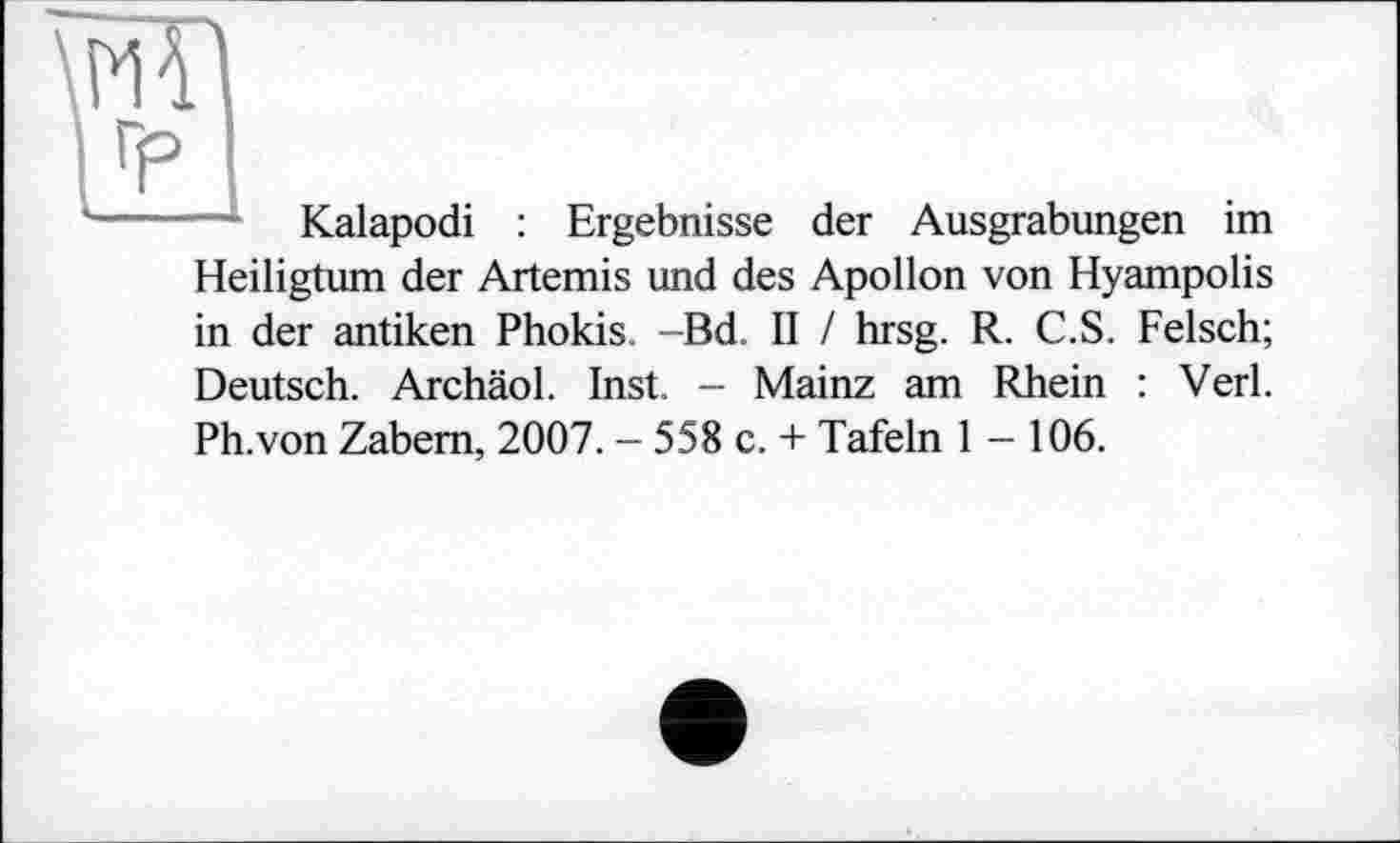 ﻿mi
±1
Kalapodi : Ergebnisse der Ausgrabungen im Heiligtum der Artemis und des Apollon von Hyampolis in der antiken Phokis. Bd II / hrsg. R. C.S. Felsch; Deutsch. Archäol. Inst. - Mainz am Rhein : Verl. Ph.von Zabem, 2007. - 558 c. + Tafeln 1-106.